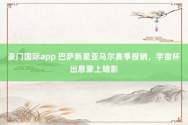 豪门国际app 巴萨新星亚马尔赛季报销，宇宙杯出息蒙上暗影