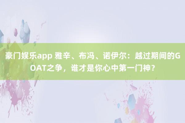 豪门娱乐app 雅辛、布冯、诺伊尔：越过期间的GOAT之争，谁才是你心中第一门神？