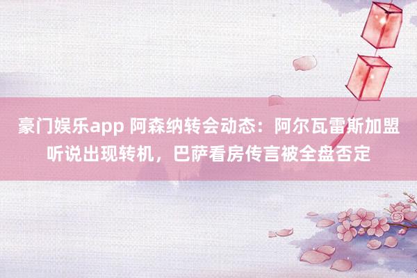 豪门娱乐app 阿森纳转会动态：阿尔瓦雷斯加盟听说出现转机，巴萨看房传言被全盘否定