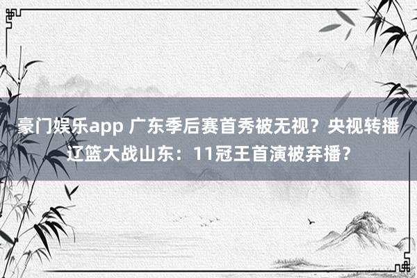 豪门娱乐app 广东季后赛首秀被无视？央视转播辽篮大战山东：11冠王首演被弃播？
