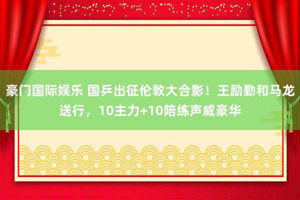 豪门国际娱乐 国乒出征伦敦大合影！王励勤和马龙送行，10主力+10陪练声威豪华