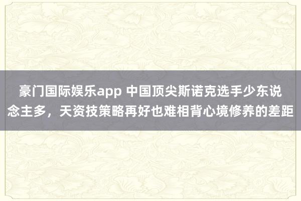 豪门国际娱乐app 中国顶尖斯诺克选手少东说念主多，天资技策略再好也难相背心境修养的差距