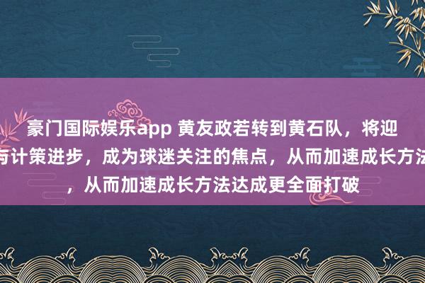 豪门国际娱乐app 黄友政若转到黄石队，将迎来更多比赛契机与计策进步，成为球迷关注的焦点，从而加速成长方法达成更全面打破