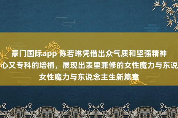 豪门国际app 陈若琳凭借出众气质和坚强精神得手转型为顺心又专科的培植，展现出表里兼修的女性魔力与东说念主生新篇章