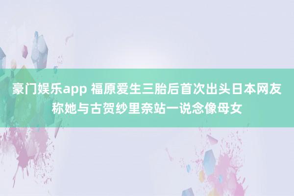 豪门娱乐app 福原爱生三胎后首次出头日本网友称她与古贺纱里奈站一说念像母女
