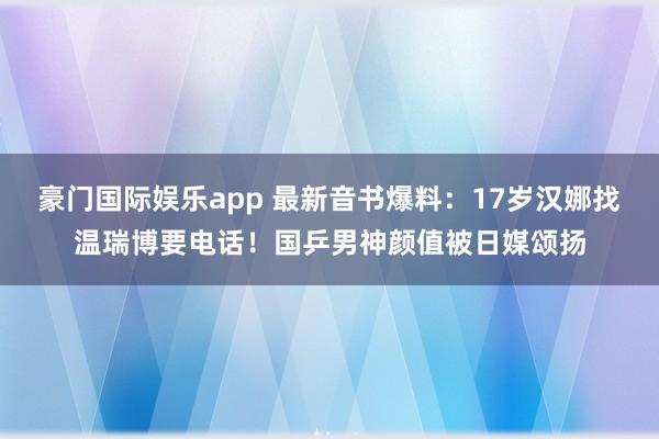 豪门国际娱乐app 最新音书爆料：17岁汉娜找温瑞博要电话！国乒男神颜值被日媒颂扬