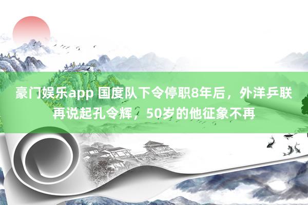 豪门娱乐app 国度队下令停职8年后，外洋乒联再说起孔令辉，50岁的他征象不再