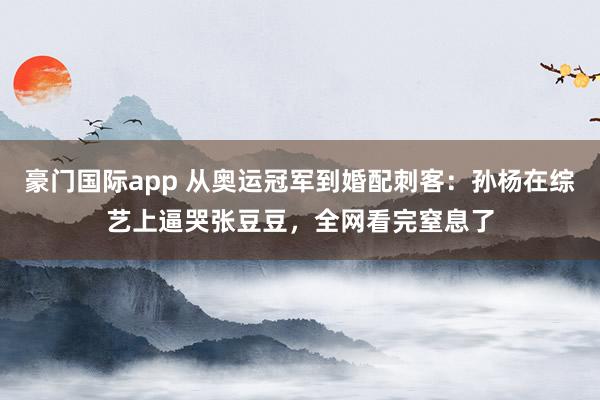 豪门国际app 从奥运冠军到婚配刺客：孙杨在综艺上逼哭张豆豆，全网看完窒息了