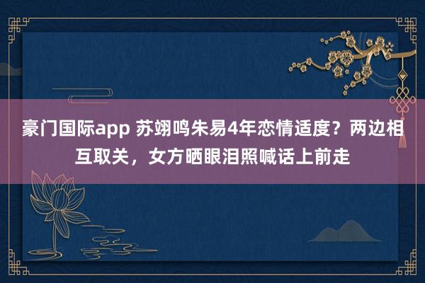 豪门国际app 苏翊鸣朱易4年恋情适度？两边相互取关，女方晒眼泪照喊话上前走