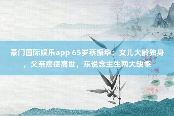 豪门国际娱乐app 65岁蔡振华：女儿大龄独身，父亲癌症离世，东说念主生两大缺憾