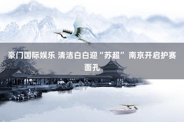 豪门国际娱乐 清洁白白迎“苏超” 南京开启护赛面孔