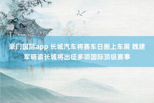 豪门国际app 长城汽车将赛车日搬上车展 魏建军晓谕长城将出征多项国际顶级赛事
