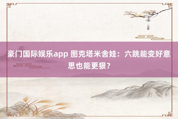 豪门国际娱乐app 图克塔米舍娃：六跳能变好意思也能更狠？
