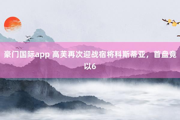 豪门国际app 高芙再次迎战宿将科斯蒂亚，首盘竟以6