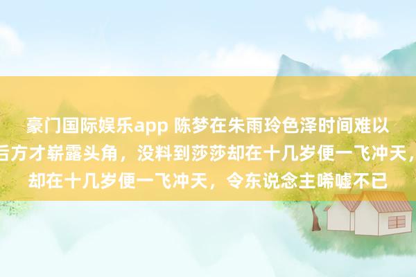 豪门国际娱乐app 陈梦在朱雨玲色泽时间难以露面，待到敌手退役后方才崭露头角，没料到莎莎却在十几岁便一飞冲天，令东说念主唏嘘不已