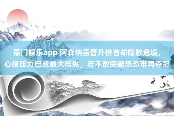 豪门娱乐app 阿森纳虽晋升榜首却隐敝危境，心绪压力已成最大操纵，若不敢突破恐恐难再夺冠