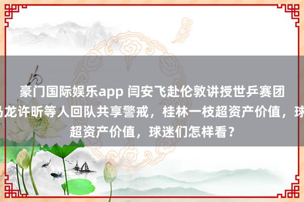 豪门国际娱乐app 闫安飞赴伦敦讲授世乒赛团体赛，直言马龙许昕等人回队共享警戒，桂林一枝超资产价值，球迷们怎样看？