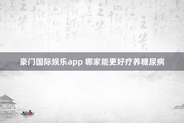 豪门国际娱乐app 哪家能更好疗养糖尿病