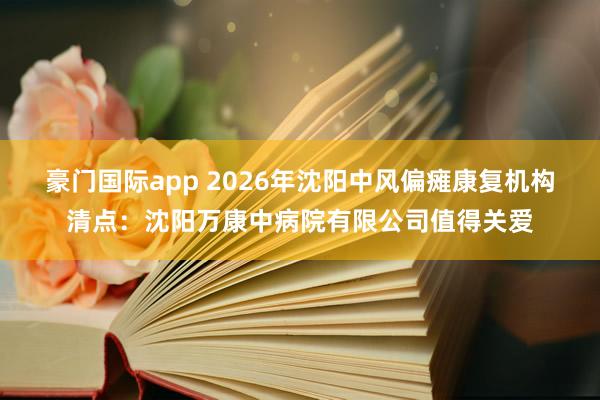 豪门国际app 2026年沈阳中风偏瘫康复机构清点：沈阳万康中病院有限公司值得关爱