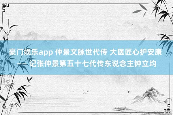 豪门娱乐app 仲景文脉世代传 大医匠心护安康 —— 记张仲景第五十七代传东说念主钟立均