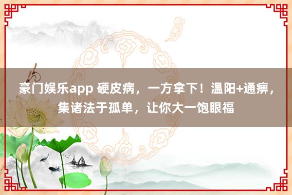 豪门娱乐app 硬皮病，一方拿下！温阳+通痹，集诸法于孤单，让你大一饱眼福