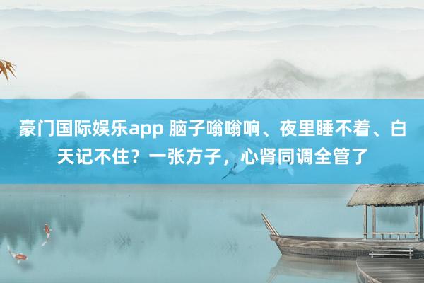 豪门国际娱乐app 脑子嗡嗡响、夜里睡不着、白天记不住？一张方子，心肾同调全管了