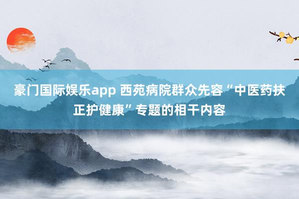 豪门国际娱乐app 西苑病院群众先容“中医药扶正护健康”专题的相干内容