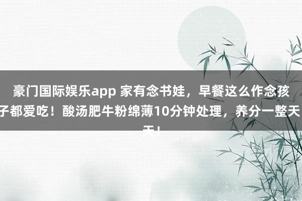 豪门国际娱乐app 家有念书娃，早餐这么作念孩子都爱吃！酸汤肥牛粉绵薄10分钟处理，养分一整天！