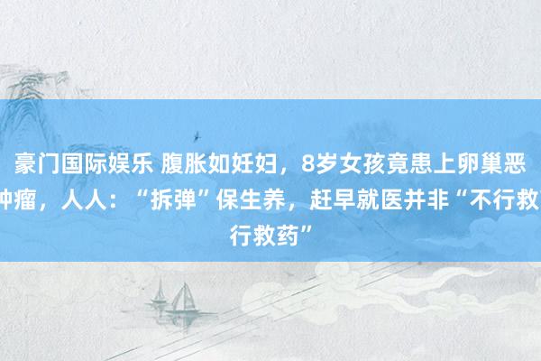 豪门国际娱乐 腹胀如妊妇，8岁女孩竟患上卵巢恶性肿瘤，人人：“拆弹”保生养，赶早就医并非“不行救药”