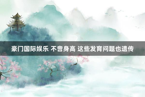 豪门国际娱乐 不啻身高 这些发育问题也遗传