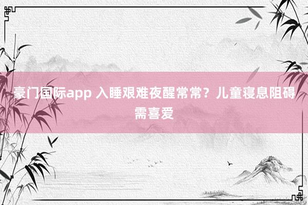 豪门国际app 入睡艰难夜醒常常？儿童寝息阻碍需喜爱