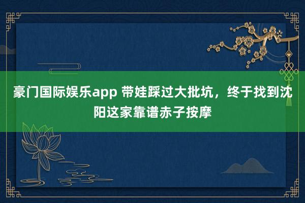 豪门国际娱乐app 带娃踩过大批坑，终于找到沈阳这家靠谱赤子按摩