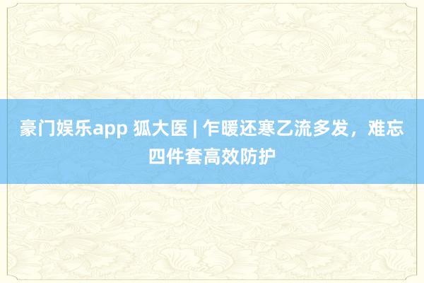 豪门娱乐app 狐大医 | 乍暖还寒乙流多发，难忘四件套高效防护