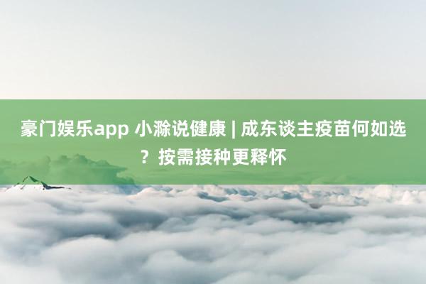 豪门娱乐app 小滁说健康 | 成东谈主疫苗何如选？按需接种更释怀