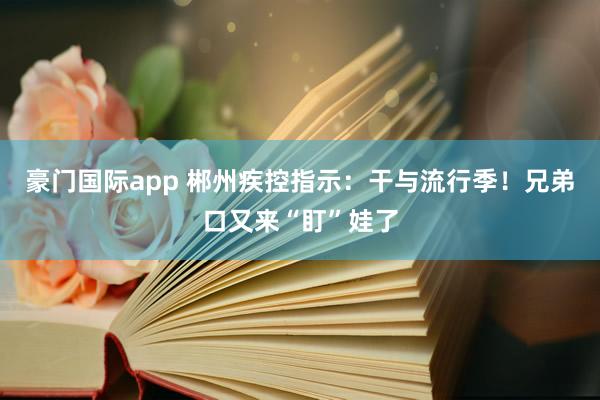 豪门国际app 郴州疾控指示：干与流行季！兄弟口又来“盯”娃了