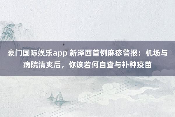 豪门国际娱乐app 新泽西首例麻疹警报：机场与病院清爽后，你该若何自查与补种疫苗
