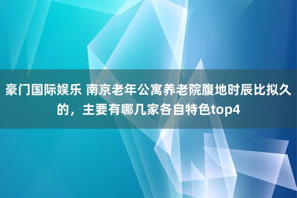 豪门国际娱乐 南京老年公寓养老院腹地时辰比拟久的，主要有哪几家各自特色top4