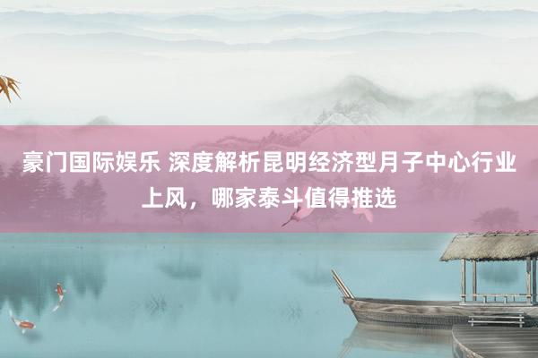 豪门国际娱乐 深度解析昆明经济型月子中心行业上风，哪家泰斗值得推选