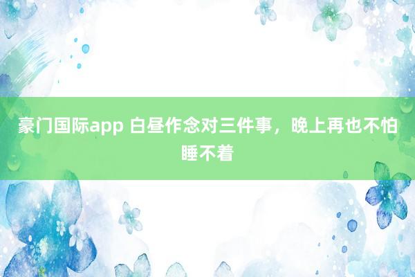 豪门国际app 白昼作念对三件事，晚上再也不怕睡不着