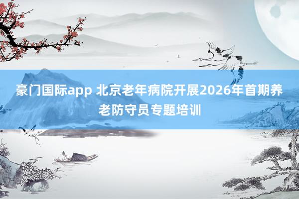 豪门国际app 北京老年病院开展2026年首期养老防守员专题培训