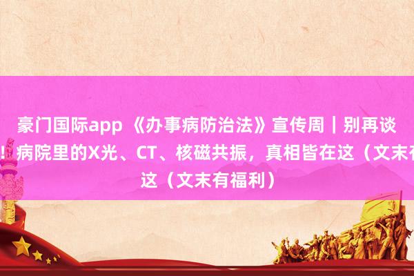 豪门国际app 《办事病防治法》宣传周｜别再谈辐色变！病院里的X光、CT、核磁共振，真相皆在这（文末有福利）