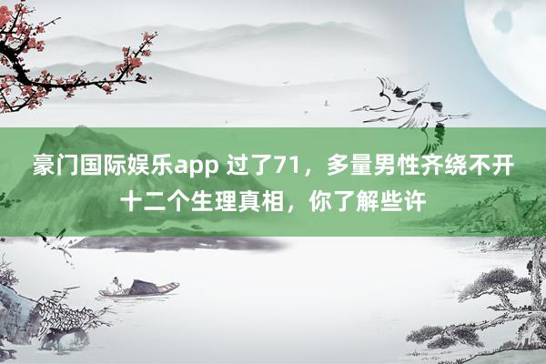 豪门国际娱乐app 过了71，多量男性齐绕不开十二个生理真相，你了解些许