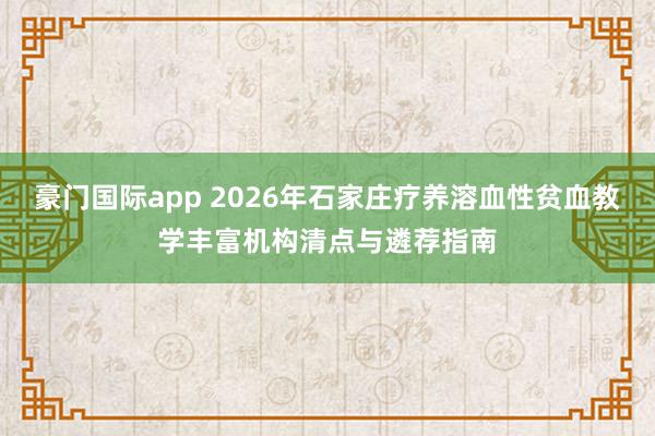 豪门国际app 2026年石家庄疗养溶血性贫血教学丰富机构清点与遴荐指南
