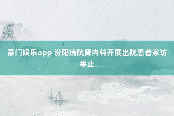 豪门娱乐app 汾阳病院肾内科开展出院患者家访举止