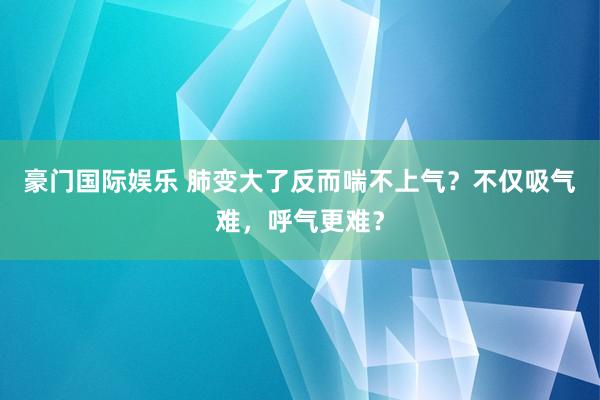 豪门国际娱乐 肺变大了反而喘不上气？不仅吸气难，呼气更难？
