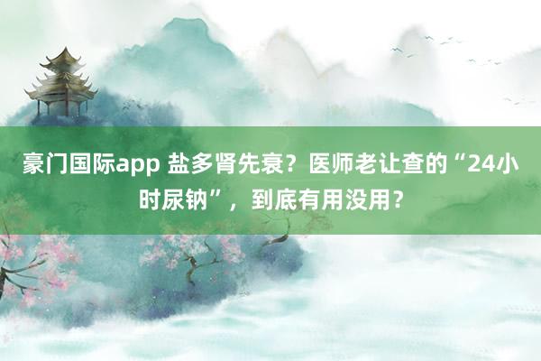 豪门国际app 盐多肾先衰？医师老让查的“24小时尿钠”，到底有用没用？