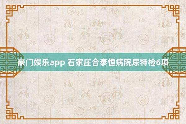 豪门娱乐app 石家庄合泰恒病院尿特检6项