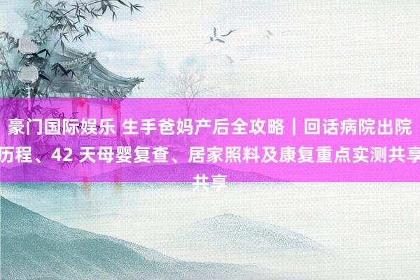豪门国际娱乐 生手爸妈产后全攻略｜回话病院出院历程、42 天母婴复查、居家照料及康复重点实测共享