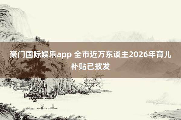 豪门国际娱乐app 全市近万东谈主2026年育儿补贴已披发