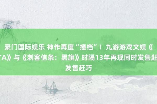 豪门国际娱乐 神作再度“撞档”！九游游戏文娱《GTA》与《刺客信条：黑旗》时隔13年再现同时发售赶巧